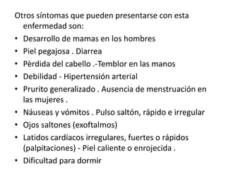 Otros síntomas que pueden presentarse con esta
enfermedad son:
• Desarrollo de mamas en los hombres
• Piel pegajosa . Diarrea
• Pèrdida del cabello .-Temblor en las manos
• Debilidad - Hipertensión arterial
• Prurito generalizado . Ausencia de menstruación en
las mujeres .
• Náuseas y vómitos . Pulso saltón, rápido e irregular
• Ojos saltones (exoftalmos)
• Latidos cardíacos irregulares, fuertes o rápidos
(palpitaciones) - Piel caliente o enrojecida .
• Dificultad para dormir
 