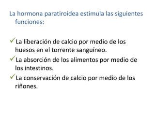 La hormona paratiroidea estimula las siguientes
funciones:
La liberación de calcio por medio de los
huesos en el torrente sanguíneo.
La absorción de los alimentos por medio de
los intestinos.
La conservación de calcio por medio de los
riñones.
 