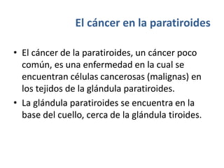 El cáncer en la paratiroides
• El cáncer de la paratiroides, un cáncer poco
común, es una enfermedad en la cual se
encuentran células cancerosas (malignas) en
los tejidos de la glándula paratiroides.
• La glándula paratiroides se encuentra en la
base del cuello, cerca de la glándula tiroides.
 