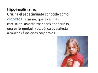 Hipoinsulinismo
Origina el padecimiento conocido como
diabetes sacarina, que es el más
común en las enfermedades endocrinas,
una enfermedad metabólica que afecta
a muchas funciones corporales .
 