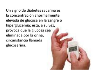 Un signo de diabetes sacarina es
la concentración anormalmente
elevada de glucosa en la sangre o
hiperglucemia; ésta, a su vez,
provoca que la glucosa sea
eliminada por la orina,
circunstancia llamada
glucosarina.
 