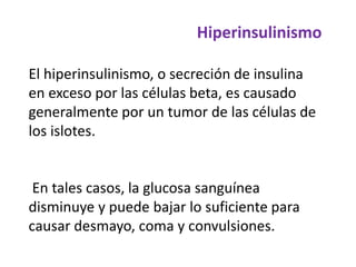 Hiperinsulinismo
El hiperinsulinismo, o secreción de insulina
en exceso por las células beta, es causado
generalmente por un tumor de las células de
los islotes.
En tales casos, la glucosa sanguínea
disminuye y puede bajar lo suficiente para
causar desmayo, coma y convulsiones.
 