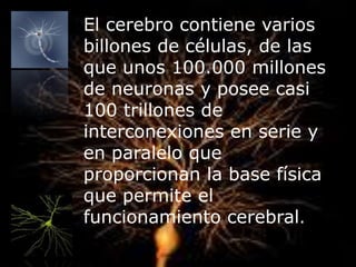 El cerebro contiene varios
billones de células, de las
que unos 100.000 millones
de neuronas y posee casi
100 trillones de
interconexiones en serie y
en paralelo que
proporcionan la base física
que permite el
funcionamiento cerebral.
 