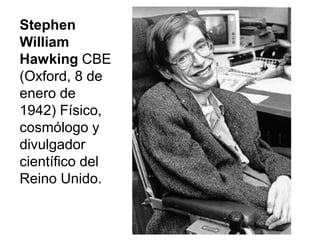 Stephen
William
Hawking CBE
(Oxford, 8 de
enero de
1942) Físico,
cosmólogo y
divulgador
científico del
Reino Unido.
 