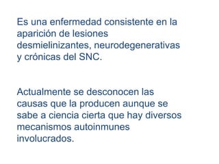 Es una enfermedad consistente en la
aparición de lesiones
desmielinizantes, neurodegenerativas
y crónicas del SNC.
Actualmente se desconocen las
causas que la producen aunque se
sabe a ciencia cierta que hay diversos
mecanismos autoinmunes
involucrados.
 