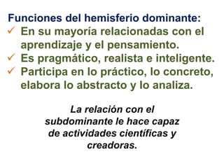 Funciones del hemisferio dominante:
 En su mayoría relacionadas con el
aprendizaje y el pensamiento.
 Es pragmático, realista e inteligente.
 Participa en lo práctico, lo concreto,
elabora lo abstracto y lo analiza.
La relación con el
subdominante le hace capaz
de actividades científicas y
creadoras.
 