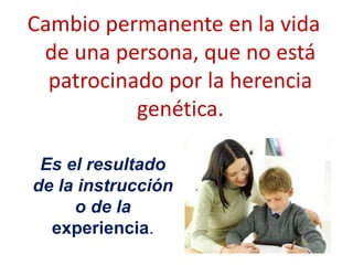 Cambio permanente en la vida
de una persona, que no está
patrocinado por la herencia
genética.
Es el resultado
de la instrucción
o de la
experiencia.
 