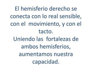 El hemisferio derecho se
conecta con lo real sensible,
con el movimiento, y con el
tacto.
Uniendo las fortalezas de
ambos hemisferios,
aumentamos nuestra
capacidad.
 