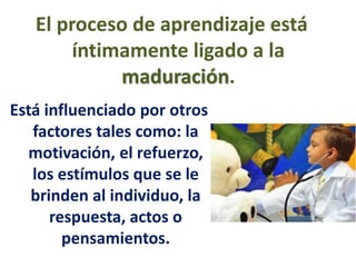 El proceso de aprendizaje está
íntimamente ligado a la
maduración.
Está influenciado por otros
factores tales como: la
motivación, el refuerzo,
los estímulos que se le
brinden al individuo, la
respuesta, actos o
pensamientos.
 