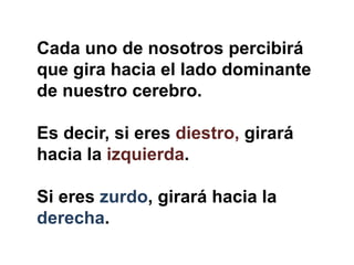 Cada uno de nosotros percibirá
que gira hacia el lado dominante
de nuestro cerebro.
Es decir, si eres diestro, girará
hacia la izquierda.
Si eres zurdo, girará hacia la
derecha.
 