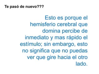 Te pasó de nuevo???
Esto es porque el
hemisferio cerebral que
domina percibe de
inmediato y mas rápido el
estímulo; sin embargo, esto
no significa que no puedas
ver que gire hacia el otro
lado.
 