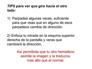TIPS para ver que gira hacia el otro
lado:
1) Parpadea algunas veces, suficiente
para que veas que en alguno de esos
parpadeos cambia de dirección.
2) Enfoca tu mirada en la esquina superior
derecha de la pantalla y veras que
cambiará la dirección.
Así permitirás que tu otro hemisferio
asimile la imagen y la traduzca.
mas alto que el normal.
 