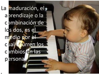 La maduración, el
aprendizaje o la
combinación de
los dos, es el
medio por el
cual ocurren los
cambios en las
personas.
.
 