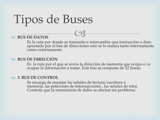  BUS DE DATOS
Es la ruta por donde se transmite e intercambia una instrucción o dato
apuntado por el bus de direcciones esto se lo realiza tanto internamente
como externamente.
 BUS DE DIRECCIÓN
Es la ruta por el que se envía la dirección de memoria que ocupa o va
ocupar la información a tratar. Este bus se compone de 32 líneas.
 3. BUS DE CONTROL
Se encarga de manejar las señales de lectura/escritura a
memoria, las peticiones de interrupciones , las señales de reloj.
Controla que la transmisión de datos se efectué sin problema.
Tipos de Buses
 