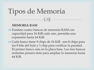 
MEMORIA RAM
 Existían cuatro bancos de memoria RAM con
capacidad para 16 KiB cada uno, permitía una
expansión hasta 64 KiB.
 Cada banco tiene 9 chips de 16 KiB . son 8 chips para
los 8 bits del byte y 1 chip para verificar la paridad.
El primer banco esta en la placa base. Los tres bancos
restantes poseen slots para ampliar la memoria hasta
64 KiB.
Tipos de Memoria
 