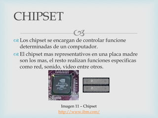  Los chipset se encargan de controlar funcione
determinadas de un computador.
 El chipset mas representativos en una placa madre
son los mas, el resto realizan funciones especificas
como red, sonido, video entre otros.
CHIPSET
Imagen 11 – Chipset
http://www.ibm.com/
 