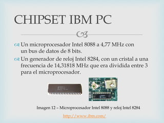 
 Un microprocesador Intel 8088 a 4,77 MHz con
un bus de datos de 8 bits.
 Un generador de reloj Intel 8284, con un cristal a una
frecuencia de 14,31818 MHz que era dividida entre 3
para el microprocesador.
CHIPSET IBM PC
Imagen 12 – Microprocesador Intel 8088 y reloj Intel 8284
http://www.ibm.com/
 