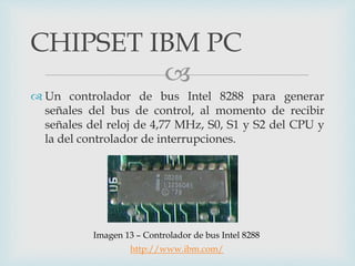 
 Un controlador de bus Intel 8288 para generar
señales del bus de control, al momento de recibir
señales del reloj de 4,77 MHz, S0, S1 y S2 del CPU y
la del controlador de interrupciones.
CHIPSET IBM PC
Imagen 13 – Controlador de bus Intel 8288
http://www.ibm.com/
 