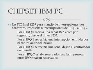 
 Un PIC Intel 8259 para manejo de interrupciones por
hardware. Procesaba 8 interrupciones de IRQ 0 a IRQ 7.
Por el IRQ 0 recibía una señal 18,2 veces por
segundo, desde el timer 8253.
Por el IRQ 1 se recibía una interrupción emitida por
el controlador del teclado.
Por el IRQ 6 se recibía una señal desde el controlador
de diskette.
Por el IRQ 7 estaba reservado para la impresora,
otros IRQ estaban reservados.
CHIPSET IBM PC
 