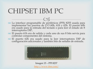  La interface programable de periféricos (PPI) 8255 usada para
implementar los puertos de I/O 60h, 61h y 62h. El puerto 60h
era usado para la entrada del teclado o para leer el estado de 8
interruptores DIP,
 El puerto 61h era de salida y cada uno de sus 8 bits servía para
controlar componentes del sistema.
 El puerto 62h era usado para la leer interruptores DIP de
configuración adicionales y también bits de señales de entrada.
CHIPSET IBM PC
Imagen 15 – PPI 8237
http://www.ibm.com/
 