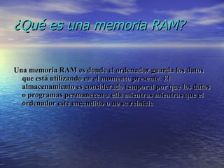 ¿Qué es una memoria RAM? Una memoria RAM es donde el ordenador guarda los datos que está utilizando en el momento presente. El almacenamiento es considerado temporal por que los datos o programas permanecen a ella mientras mientras que el ordenador este encendido o no se reinicie 