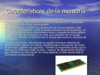 Características de la memoria Localización: Interna (se encuentra en la placa base) Capacidad: Hoy en día no es raro encontrar ordenadores PC equipados con 64, 128 ó 256 Mb de memoria RAM. Método de acceso: La RAM es una memoria de acceso aleatorio. Esto significa que una palabra o byte se puede encontrar de forma directa, sin tener en cuenta los bytes almacenados antes o después de dicha palabra (al contrario que las memorias en cinta, que requieren de un acceso secuencial). Además, la RAM permite el acceso para lectura y escritura de información. Velocidad de acceso: Actualmente se pueden encontrar sistemas de memoria RAM capaces de realizar transferencias a frecuencias del orden de los Gbps (gigabits por segundo). También es importante anotar que la RAM es una memoria volátil, es decir, requiere de alimentación eléctrica para mantener la información. En otras palabras, la RAM pierde toda la información al desconectar  