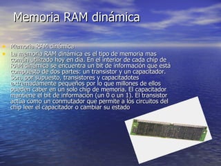 Memoria RAM dinámica Memoria RAM dinámica La memoria RAM dinámica es el tipo de memoria mas común utilizado hoy en día. En el interior de cada chip de RAM dinámica se encuentra un bit de información que está compuesto de dos partes: un transistor y un capacitador. Son, por supuesto, transistores y capacitadotes extremadamente pequeños por lo que millones de ellos pueden caber en un solo chip de memoria. El capacitador mantiene el bit de información (un 0 o un 1). El transistor actúa como un conmutador que permite a los circuitos del chip leer el capacitador o cambiar su estado  