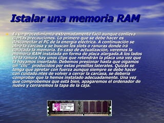 Istalar una memoria RAM Es un procedimiento extremadamente fácil aunque conlleva ciertas precauciones. Lo primero que se debe hacer es desconectar el PC de la energía eléctrica. A continuación se abre la carcasa y se buscan los slots o ranuras donde irá colocada la memoria. En caso de actualización, veremos la memoria RAM instalada en forma de placa alargada.A los lados de la ranura hay unos clips que retendrán la placa una vez que la hayamos insertado. Debemos presionar hasta que oigamos un “clic”  producidos por estas presillas laterales. Quizás se tenga que apretar con fuerza aunque siempre se debe hacer con cuidado.ntes de volver a cerrar la carcasa, se debería comprobar que la hemos instalado adecuadamente. Una vez que comprobemos que está bien, apagaremos el ordenador de nuevo y cerraremos la tapa de la caja. 