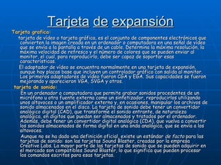 Tarjeta   de   expansión Tarjeta grafica: tarjeta de vídeo o tarjeta gráfica, es el conjunto de componentes electrónicos que convierten la imagen creada en un ordenador o computadora en una señal de vídeo que se envía a la pantalla a través de un cable. Determina la máxima resolución, la máxima velocidad de refresco y el número de colores que se pueden enviar al monitor, el cual, para reproducirlo, debe ser capaz de soportar esas características. El adaptador de vídeo se encuentra normalmente en una tarjeta de expansión, aunque hay placas base que incluyen un controlador gráfico con salida al monitor. Los primeros adaptadores de vídeo fueron CGA y EGA. Sus capacidades se fueron mejorando y aparecieron VGA, SVGA y otros. tarjeta de sonido: En un ordenador o computadora que permite grabar sonidos procedentes de un micrófono u otra fuente externa como un sintetizador, reproducirlos utilizando unos altavoces o un amplificador externo y, en ocasiones, manipular los archivos de sonido almacenados en el disco. La tarjeta de sonido debe tener un convertidor analógico digital (CAD), que transforme el sonido entrante, de naturaleza analógica, en dígitos que puedan ser almacenados y tratados por el ordenador. Además, debe tener un convertidor digital analógico (CDA), que vuelva a convertir los sonidos almacenados de forma digital en una onda analógica, que se envía a los altavoces. Aunque no se ha dado una definición oficial, existe un estándar  de facto  para las tarjetas de sonido: son las tarjetas Sound Blaster, creadas por la empresa Creative Labs. La mayor parte de las tarjetas de sonido que se pueden adquirir en el mercado son compatibles Sound Blaster, lo que significa que pueden procesar los comandos escritos para esas tarjetas. 