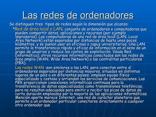 Las   redes   de   ordenadores Se distinguen tres  tipos de redes según la dimensión que alcanza: * Red de área local o LAN , conjunto de ordenadores o computadoras que pueden compartir datos, aplicaciones y recursos (por ejemplo impresoras). Las computadoras de una red de área local (LAN, Local Área Network) están separadas por distancias de hasta unos pocos kilómetros, y se suelen usar en oficinas o capuz universitarios. Una LAN permite la transferencia rápida y eficaz de información en el seno de un grupo de usuarios y reduce los costes de explotación. Véase Red (informática). otros recursos informáticos conectados son las redes de área amplia (WAN, Wide Area Network) o las centralitas particulares (PBX).  Las redes WAN  :son similares a las LAN, pero conectan entre sí ordenadores separados por distancias mayores, situados en distintos lugares de un país o en diferentes países; emplean equipo físico especializado y costoso y arriendan los servicios de comunicaciones. Las PBX proporcionan conexiones informáticas continuas para la transferencia de datos especializados como transmisiones telefónicas, pero no resultan adecuadas para emitir y recibir los picos de datos de corta duración empleados por la mayoría de las aplicaciones informáticas. Mención aparte merece Internet, una red de carácter planetario que permite a un ordenador particular conectarse directamente a cualquier otro ordenador que  