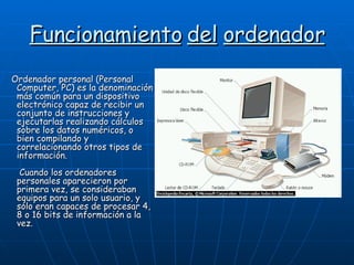 Funcionamiento   del   ordenador Ordenador personal (Personal Computer, PC) es la denominación más común para un dispositivo electrónico capaz de recibir un conjunto de instrucciones y ejecutarlas realizando cálculos sobre los datos numéricos, o bien compilando y correlacionando otros tipos de información.  Cuando los ordenadores personales aparecieron por primera vez, se consideraban equipos para un solo usuario, y sólo eran capaces de procesar 4, 8 o 16 bits de información a la vez.  