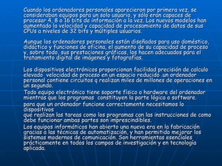 Cuando los ordenadores personales aparecieron por primera vez, se consideraban equipos para un solo usuario, y sólo eran capaces de procesar 4, 8 o 16 bits de información a la vez. Los nuevos modelos han aumentado la velocidad y capacidad de procesamiento de datos de sus CPUs a niveles de 32 bits y múltiples usuarios. Aunque los ordenadores personales están diseñados para uso doméstico, didáctico y funciones de oficina, el aumento de su capacidad de proceso y, sobre todo, sus prestaciones gráficas, los hacen adecuados para el tratamiento digital de imágenes y fotografías. Los dispositivos electrónicos proporcionan facilidad precisión de calculo elevado  velocidad de proceso en un espacio reducido .un ordenador personal contiene circuitos q realizan miles de millones de operaciones en un segundo. Todo equipo electrónico tiene soporte físico o hardware del ordenador mientras que los programas  constituyen la parte lógica o software.  para que un ordenador funcione correctamente necesitamos lo dispositivos  que realizan las tareas como los programas con las instrucciones de como debe funcionar ambas partes son imprescindibles.  Los equipos informáticos han abierto una nueva era en la fabricación gracias a las técnicas de automatización, y han permitido mejorar los sistemas modernos de comunicación. Son herramientas esenciales prácticamente en todos los campos de investigación y en tecnología aplicada. 