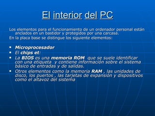 El   interior   del   PC Los elementos para el funcionamiento de un ordenador personal están anclados en un bastidor y protegidos por una carcasa. En la placa base se distingue los siguiente elementos: Microprocesador El  chips et : La  BIOS  es una  memoria   ROM   que se suele identificar con una etiqueta  y contiene información sobre el sistema básico de entradas y de salidas. Otros elementos como la memoria  RAM  , las unidades de disco, los puertos , las tarjetas de expansión y dispositivos como el altavoz del sistema  