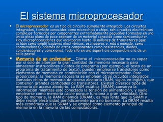 El   sistema   microprocesador El  microprocesador   es un tipo de circuito sumamente integrado. Los circuitos integrados, también conocidos como microchips o chips, son circuitos electrónicos complejos formados por componentes extremadamente pequeños formados en una única pieza plana de poco espesor de un material conocido como semiconductor. Hay microprocesadores que incorporan hasta 10 millones de transistores (que actúan como amplificadores electrónicos, osciladores o, más a menudo, como conmutadores), además de otros componentes como resistencias, diodos, condensadores y conexiones, todo ello en una superficie comparable a la de un sello postal. Memoria   de   un   ordenador _  Como  el  microprocesador no es capaz por sí solo de albergar la gran cantidad de memoria necesaria para almacenar instrucciones y datos de programa (por ejemplo, el texto de un programa de tratamiento de texto), pueden emplearse transistores como elementos de memoria en combinación con el microprocesador. Para proporcionar la memoria necesaria se emplean otros circuitos integrados llamados chips de memoria de acceso aleatorio (RAM, siglas en inglés), que contienen grandes cantidades de transistores. Existen diversos tipos de memoria de acceso aleatorio. La RAM estática (SRAM) conserva la información mientras esté conectada la tensión de alimentación, y suele emplearse como memoria  cache  porque funciona a gran velocidad. Otro tipo de memoria, la RAM dinámica (DRAM), es más lenta que la SRAM y debe recibir electricidad periódicamente para no borrarse. La DRAM resulta más económica que la SRAM y se emplea como elemento principal de memoria en la mayoría de las computadoras. 
