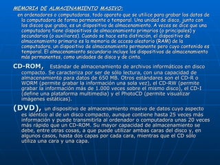 MEMORIA   DE   ALMACENAMIENTO   MASIVO: en ordenadores o computadoras, todo aparato que se utilice para grabar los datos de la computadora de forma permanente o temporal. Una unidad de disco, junto con los discos que graba, es un dispositivo de almacenamiento. A veces se dice que una computadora tiene dispositivos de almacenamiento primarios (o principales) y secundarios (o auxiliares). Cuando se hace esta distinción, el dispositivo de almacenamiento primario es la memoria de acceso aleatorio (RAM) de la computadora, un dispositivo de almacenamiento permanente pero cuyo contenido es temporal. El almacenamiento secundario incluye los dispositivos de almacenamiento más permanentes, como unidades de disco y de cinta. CD-ROM ,  Estándar de almacenamiento de archivos informáticos en disco compacto. Se caracteriza por ser de sólo lectura, con una capacidad de almacenamiento para datos de 650 MB. Otros estándares son el CD-R o WORM (permite grabar la información una sola vez), el CD-RW (permite grabar la información más de 1.000 veces sobre el mismo disco), el CD-I (define una plataforma multimedia) y el PhotoCD (permite visualizar imágenes estáticas). (DVD),   un dispositivo de almacenamiento masivo de datos cuyo aspecto es idéntico al de un disco compacto, aunque contiene hasta 25 veces más información y puede transmitirla al ordenador o computadora unas 20 veces más rápido que un CD-ROM. Su mayor capacidad de almacenamiento se debe, entre otras cosas, a que puede utilizar ambas caras del disco y, en algunos casos, hasta dos capas por cada cara, mientras que el CD sólo utiliza una cara y una capa. 