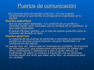 Puertos   de   comunicación Hay diversos tipos de puertos cada uno  con sus propias características lo que facilita la configuración organizada de tu equipo. Puertos   específicos Son los que están dedicados  a la conexión de un periferico concreto suelen venir marcados con un símbolo de un periférico  al que están destinados. El puerto PS/2por ejemplo ,es un tipo de puerto especifico para la conexión del teclado al ratón. Puertos genéricos La mayoría de los puertos so genéricos y permiten la conexión de periféricos diversos proporcionando una gran flexibilidad y la configuración del equipo. Un puerto muy útil. Sobre todo en ordenadores portátiles. Es el puerto de infrarrojos (ir) ,que proporciona comunicación sin cables con otros ordenadores o dispositivos q este a pocos metros. La transmisión de datos se produce a través de una luz infrarroja emitida desde una lente que debe verse libre  de obstáculos para ser recibida 