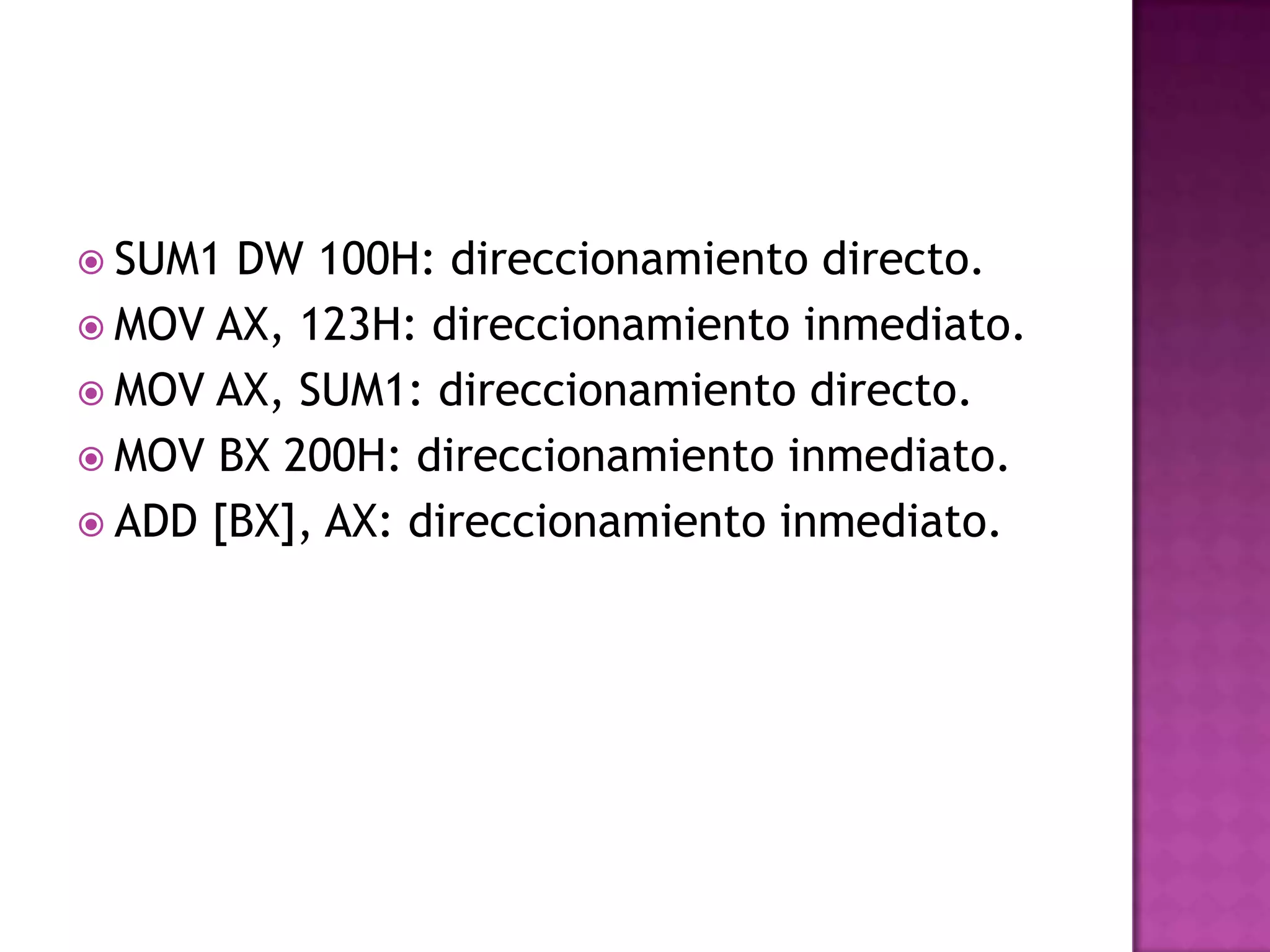 SUM1 DW 100H: direccionamiento directo.MOV AX, 123H: direccionamiento inmediato.MOV AX, SUM1: direccionamiento directo.MOV BX 200H: direccionamiento inmediato.ADD [BX], AX: direccionamiento inmediato.