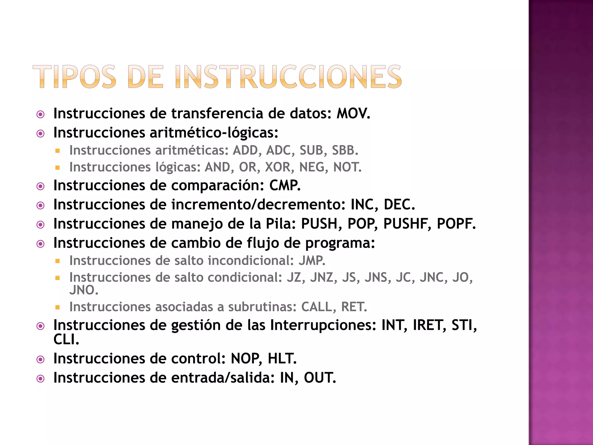 Tipos de instruccionesInstrucciones de transferencia de datos: MOV.Instrucciones aritmético-lógicas:Instrucciones aritméticas: ADD, ADC, SUB, SBB.Instrucciones lógicas: AND, OR, XOR, NEG, NOT.Instrucciones de comparación: CMP.Instrucciones de incremento/decremento: INC, DEC.Instrucciones de manejo de la Pila: PUSH, POP, PUSHF, POPF.Instrucciones de cambio de flujo de programa:Instrucciones de salto incondicional: JMP.Instrucciones de salto condicional: JZ, JNZ, JS, JNS, JC, JNC, JO, JNO.Instrucciones asociadas a subrutinas: CALL, RET.Instrucciones de gestión de las Interrupciones: INT, IRET, STI, CLI.Instrucciones de control: NOP, HLT.Instrucciones de entrada/salida: IN, OUT.