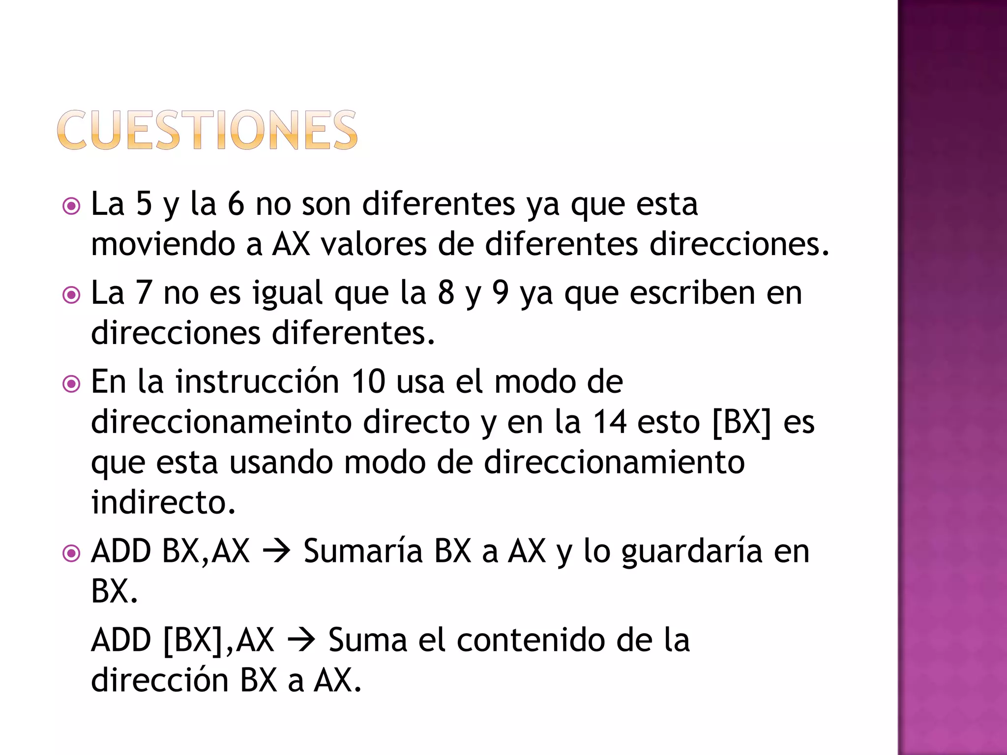 CuestionesLa 5 y la 6 no son diferentes ya que esta moviendo a AX valores de diferentes direcciones.La 7 no es igual que la 8 y 9 ya que escriben en direcciones diferentes.En la instrucción 10 usa el modo de direccionameinto directo y en la 14 esto [BX] es que esta usando modo de direccionamiento indirecto.ADD BX,AX  Sumaría BX a AX y lo guardaría en BX.	ADD [BX],AX  Suma el contenido de la dirección BX a AX.