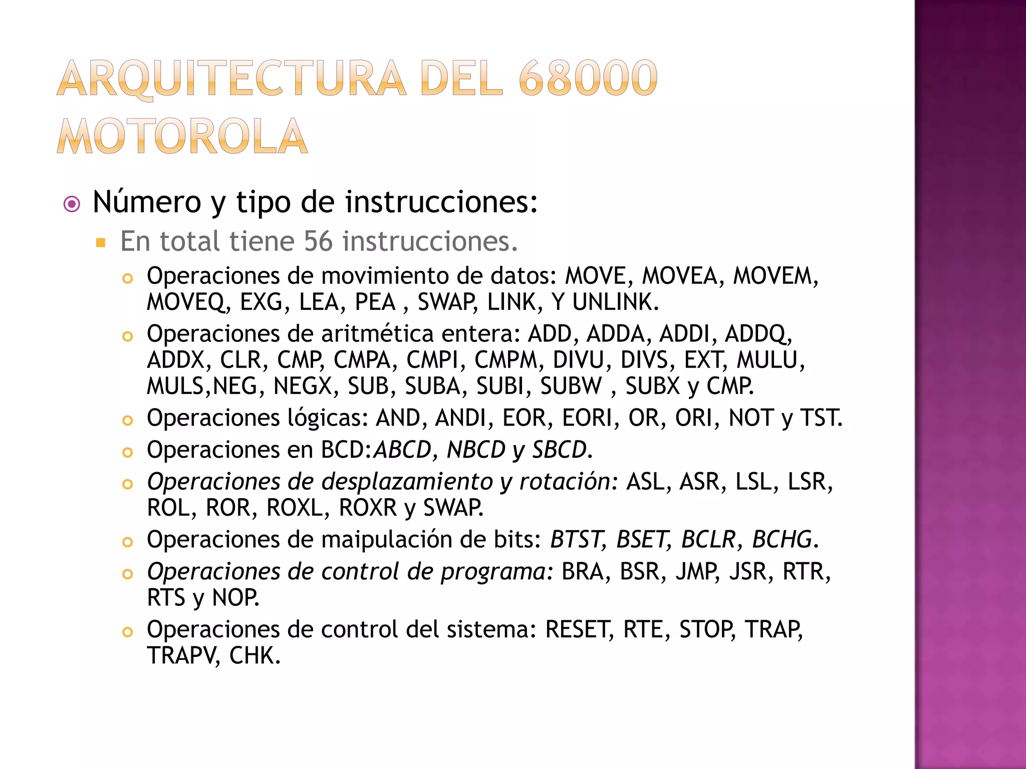 Arquitectura del 68000 MotorolaNúmero y tipo de instrucciones:En total tiene 56 instrucciones.Operaciones de movimiento de datos: MOVE, MOVEA, MOVEM, MOVEQ, EXG, LEA, PEA , SWAP, LINK, Y UNLINK.Operaciones de aritmética entera: ADD, ADDA, ADDI, ADDQ, ADDX, CLR, CMP, CMPA, CMPI, CMPM, DIVU, DIVS, EXT, MULU, MULS,NEG, NEGX, SUB, SUBA, SUBI, SUBW , SUBX y CMP.Operaciones lógicas: AND, ANDI, EOR, EORI, OR, ORI, NOT y TST.Operaciones en BCD:ABCD, NBCD y SBCD.Operaciones de desplazamiento y rotación: ASL, ASR, LSL, LSR, ROL, ROR, ROXL, ROXR y SWAP.Operaciones de maipulación de bits: BTST, BSET, BCLR, BCHG.Operaciones de control de programa: BRA, BSR, JMP, JSR, RTR, RTS y NOP.Operaciones de control del sistema: RESET, RTE, STOP, TRAP, TRAPV, CHK.