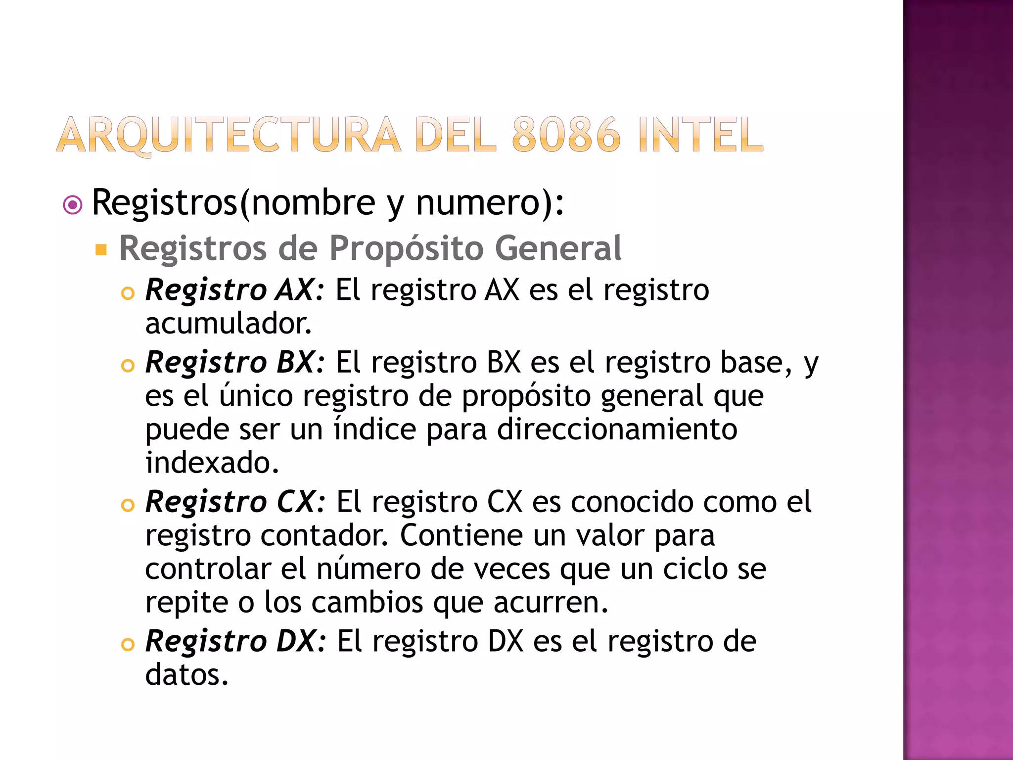 Arquitectura del 8086 intelRegistros(nombre y numero):Registros de Propósito General Registro AX: El registro AX es el registro acumulador.Registro BX: El registro BX es el registro base, y es el único registro de propósito general que puede ser un índice para direccionamiento indexado.Registro CX: El registro CX es conocido como el registro contador. Contiene un valor para controlar el número de veces que un ciclo se repite o los cambios que acurren.Registro DX: El registro DX es el registro de datos.