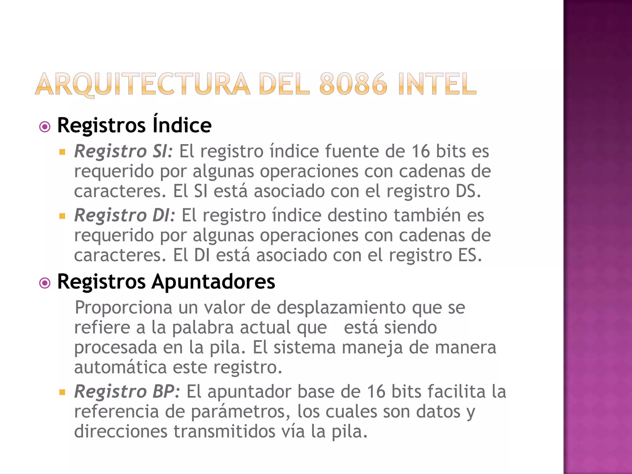 Arquitectura del 8086 intelRegistros Índice Registro SI: El registro índice fuente de 16 bits es requerido por algunas operaciones con cadenas de caracteres. El SI está asociado con el registro DS.Registro DI: El registro índice destino también es requerido por algunas operaciones con cadenas de caracteres. El DI está asociado con el registro ES.Registros Apuntadores   Proporciona un valor de desplazamiento que se refiere a la palabra actual que   está siendo procesada en la pila. El sistema maneja de manera automática este registro.Registro BP: El apuntador base de 16 bits facilita la referencia de parámetros, los cuales son datos y direcciones transmitidos vía la pila.