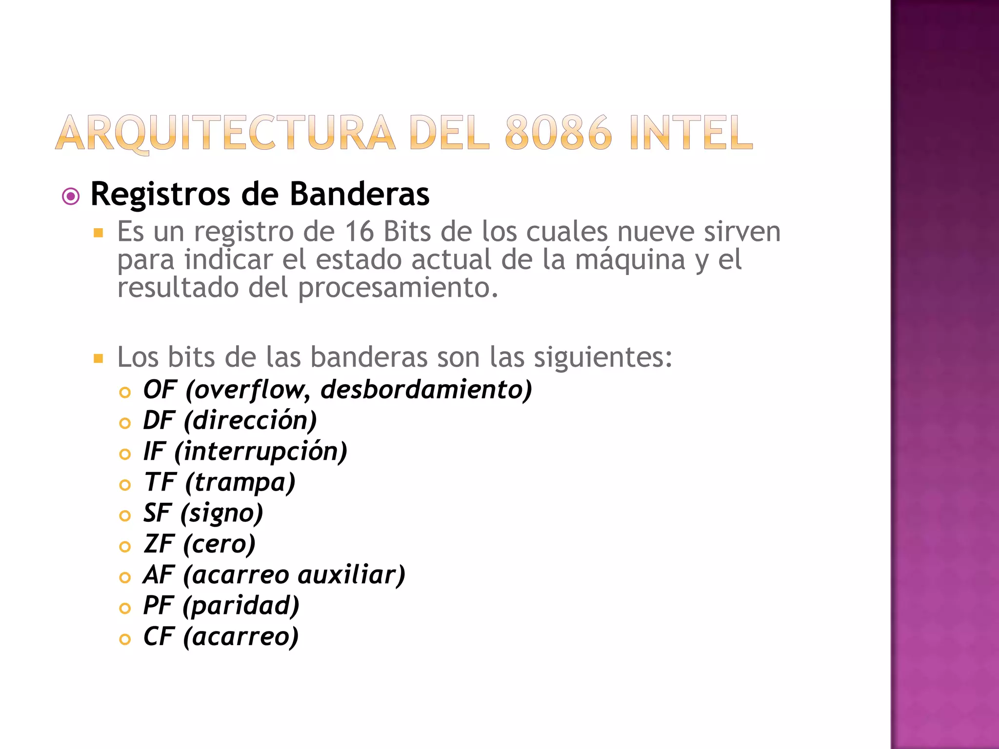Arquitectura del 8086 intelRegistros de BanderasEs un registro de 16 Bits de los cuales nueve sirven para indicar el estado actual de la máquina y el resultado del procesamiento. Los bits de las banderas son las siguientes:OF (overflow, desbordamiento)DF (dirección)IF (interrupción)TF (trampa)SF (signo)ZF (cero)AF (acarreo auxiliar)PF (paridad)CF (acarreo)
