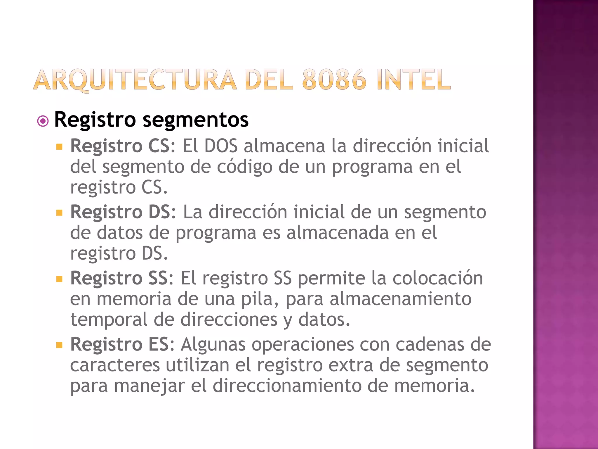 Arquitectura del 8086 intelRegistro segmentosRegistro CS: El DOS almacena la dirección inicial del segmento de código de un programa en el registro CS.Registro DS: La dirección inicial de un segmento de datos de programa es almacenada en el registro DS.Registro SS: El registro SS permite la colocación en memoria de una pila, para almacenamiento temporal de direcciones y datos.Registro ES: Algunas operaciones con cadenas de caracteres utilizan el registro extra de segmento para manejar el direccionamiento de memoria.