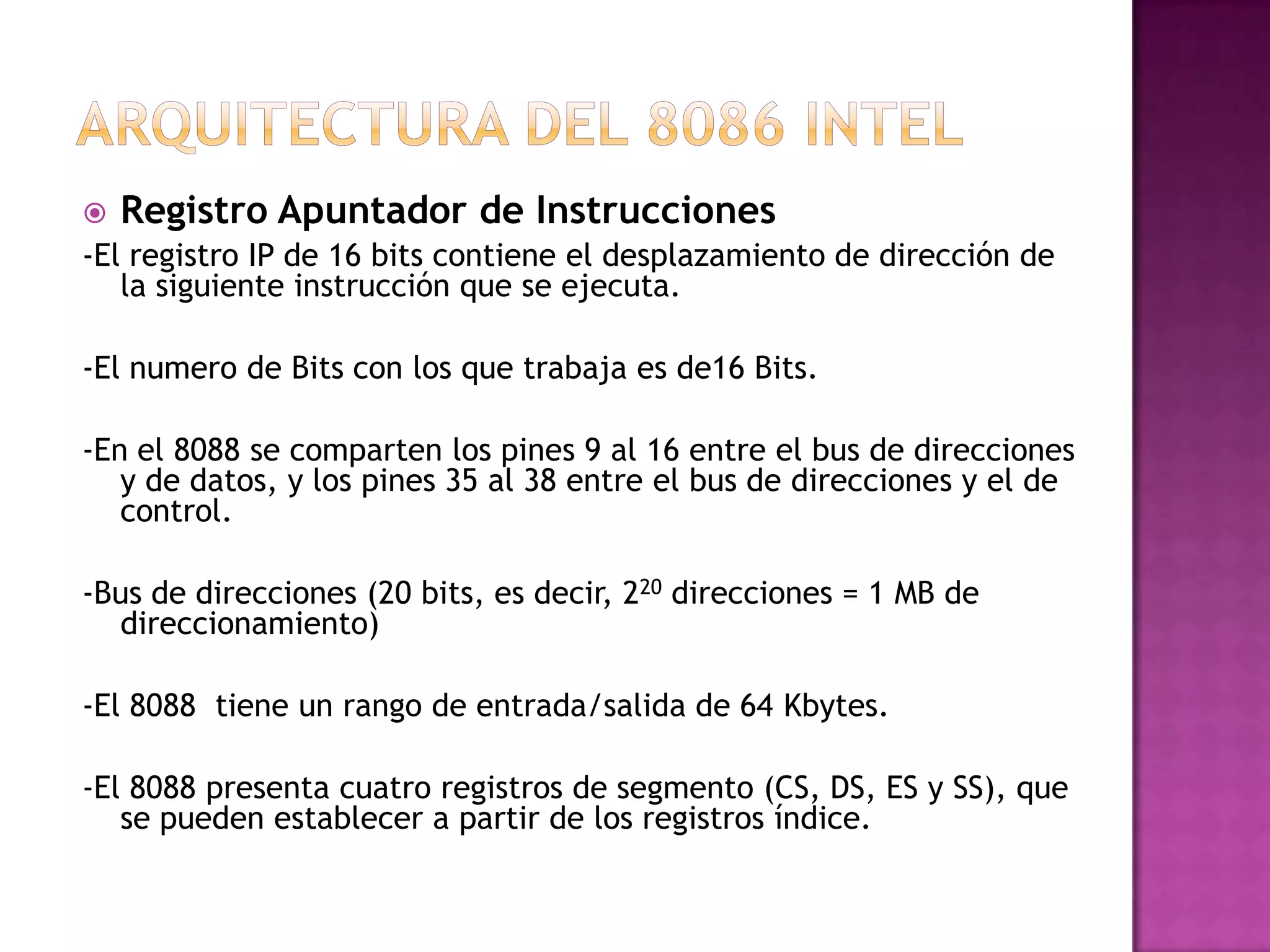 Arquitectura del 8086 intelRegistro Apuntador de Instrucciones-El registro IP de 16 bits contiene el desplazamiento de dirección de la siguiente instrucción que se ejecuta.-El numero de Bits con los que trabaja es de16 Bits.-En el 8088 se comparten los pines 9 al 16 entre el bus de direcciones y de datos, y los pines 35 al 38 entre el bus de direcciones y el de control.-Bus de direcciones (20 bits, es decir, 220 direcciones = 1 MB de direccionamiento)-El 8088  tiene un rango de entrada/salida de 64 Kbytes.-El 8088 presenta cuatro registros de segmento (CS, DS, ES y SS), que se pueden establecer a partir de los registros índice.