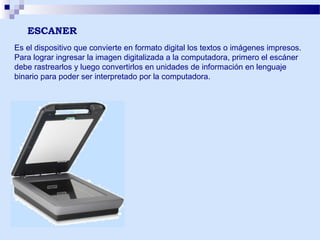 ESCANER
Es el dispositivo que convierte en formato digital los textos o imágenes impresos.
Para lograr ingresar la imagen digitalizada a la computadora, primero el escáner
debe rastrearlos y luego convertirlos en unidades de información en lenguaje
binario para poder ser interpretado por la computadora.

 