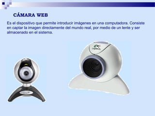 CÁMARA WEB
Es el dispositivo que permite introducir imágenes en una computadora. Consiste
en captar la imagen directamente del mundo real, por medio de un lente y ser
almacenado en el sistema.

 