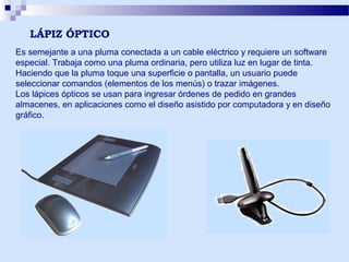 LÁPIZ ÓPTICO
Es semejante a una pluma conectada a un cable eléctrico y requiere un software
especial. Trabaja como una pluma ordinaria, pero utiliza luz en lugar de tinta.
Haciendo que la pluma toque una superficie o pantalla, un usuario puede
seleccionar comandos (elementos de los menús) o trazar imágenes.
Los lápices ópticos se usan para ingresar órdenes de pedido en grandes
almacenes, en aplicaciones como el diseño asistido por computadora y en diseño
gráfico.

 