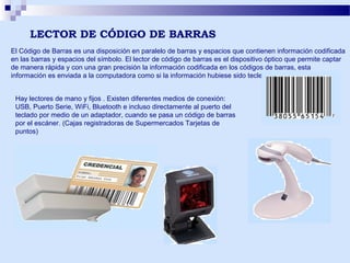 LECTOR DE CÓDIGO DE BARRAS
El Código de Barras es una disposición en paralelo de barras y espacios que contienen información codificada
en las barras y espacios del símbolo. El lector de código de barras es el dispositivo óptico que permite captar
de manera rápida y con una gran precisión la información codificada en los códigos de barras, esta
información es enviada a la computadora como si la información hubiese sido tecleada.
Hay lectores de mano y fijos . Existen diferentes medios de conexión:
USB, Puerto Serie, WiFi, Bluetooth e incluso directamente al puerto del
teclado por medio de un adaptador, cuando se pasa un código de barras
por el escáner. (Cajas registradoras de Supermercados Tarjetas de
puntos)

 