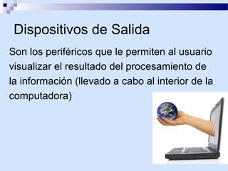 Dispositivos de Salida
Son los periféricos que le permiten al usuario
visualizar el resultado del procesamiento de
la información (llevado a cabo al interior de la
computadora)

 